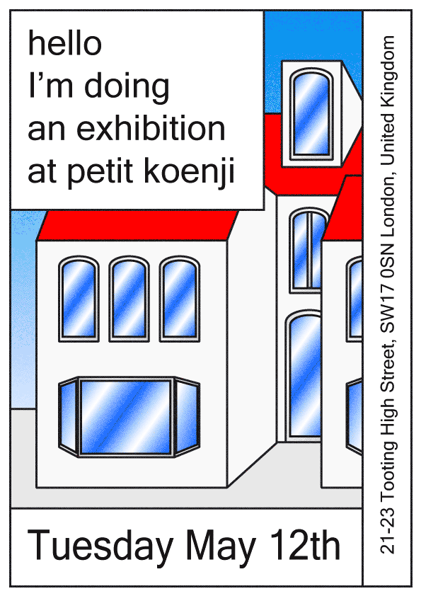 An illustration of white buildings with red roofs and blue windows. Text in the top left reads “hello I’m doing an exhibition at petit koenji”, while the bottom reads “Tuesday May 12th”. Vertical text on the right lists the address “21-23 Tooting High Street, SW17 0SN London, United Kingdom”.