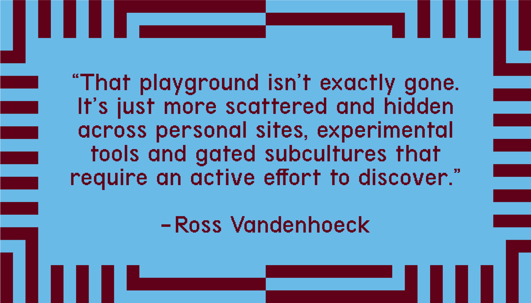 "That playground isn't exactly gone. It's just more scattered and hidden across personal sites, experimental tools and gated subcultures that require an active effort to discover." - Ross Vandenhoeck