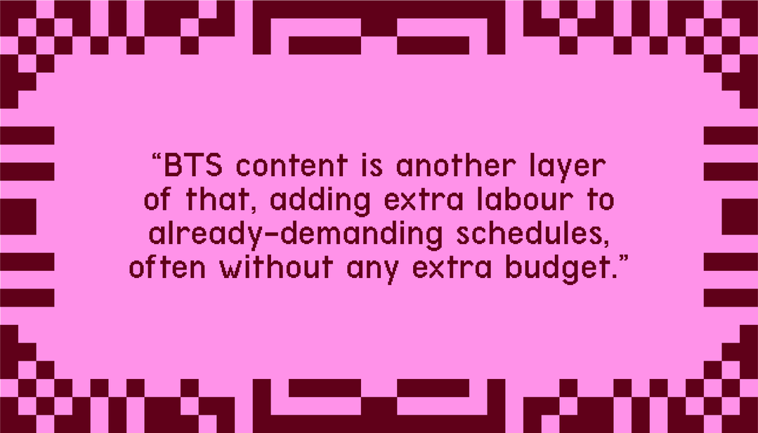 "BTS content is another layer of that, adding extra labour to already-demanding schedules, often without any extra budget."