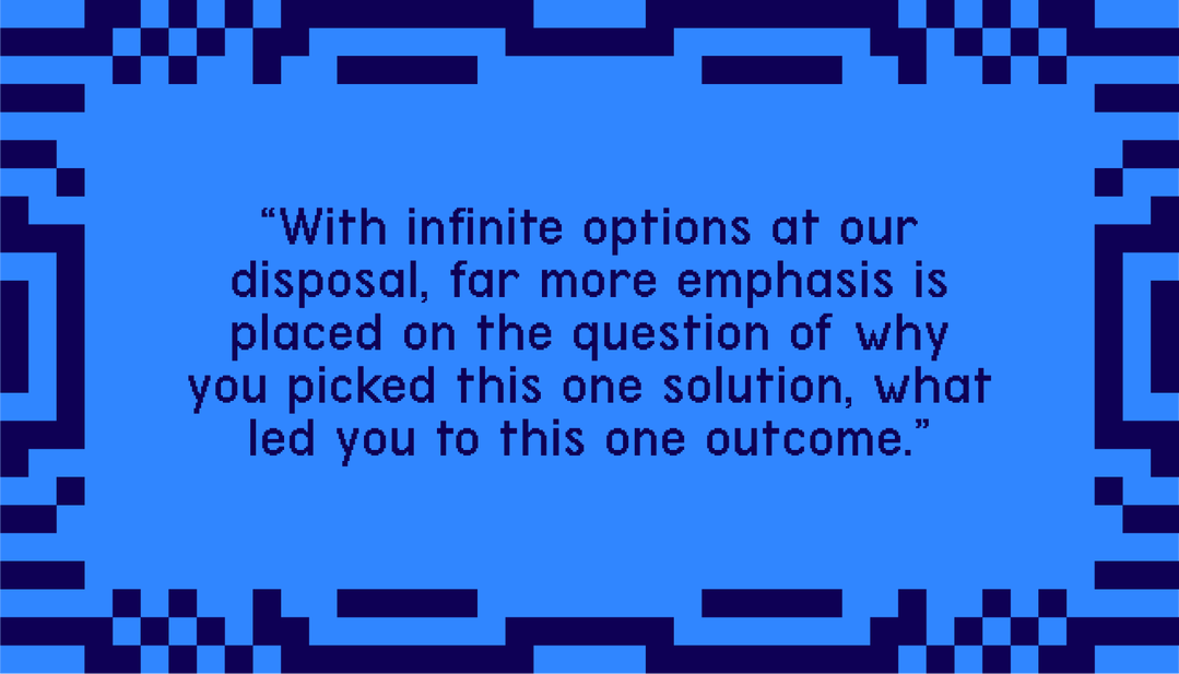 "With infinite options at our disposal, far more emphasis is placed on the questions of why you picked this one solution, what led you to this one outcome."