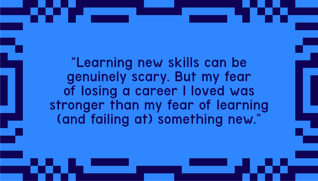 "Learning new skills can be genuinely scary. But my fear of losing a career I loved was stronger than my fear of learning (and failing at) something new."