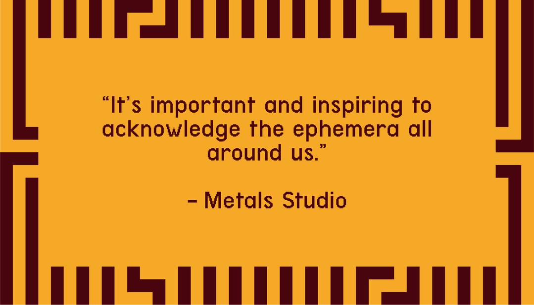 "It's important and inspiring to acknowledge the ephemera all around us." - Metals Studio