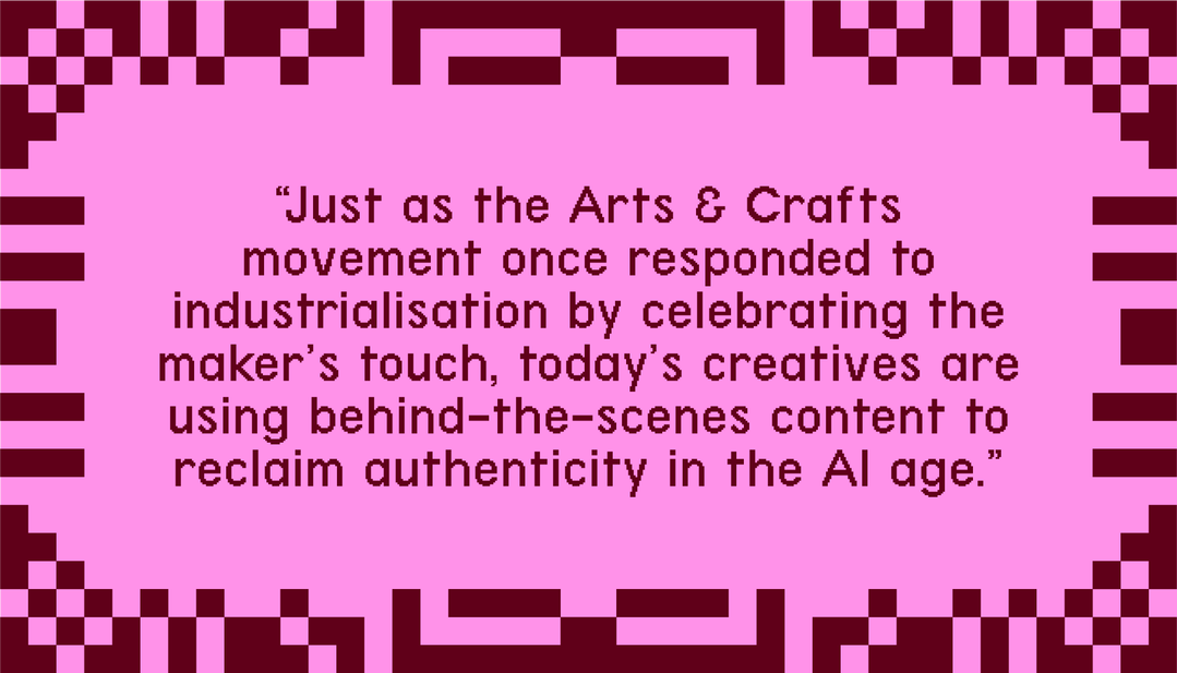 Just as the arts & crafts movement once responded to industrialisation by celebrating the maker's touch, today's creatives are using behind-the-scenes content to reclaim authenticity in the AI age."