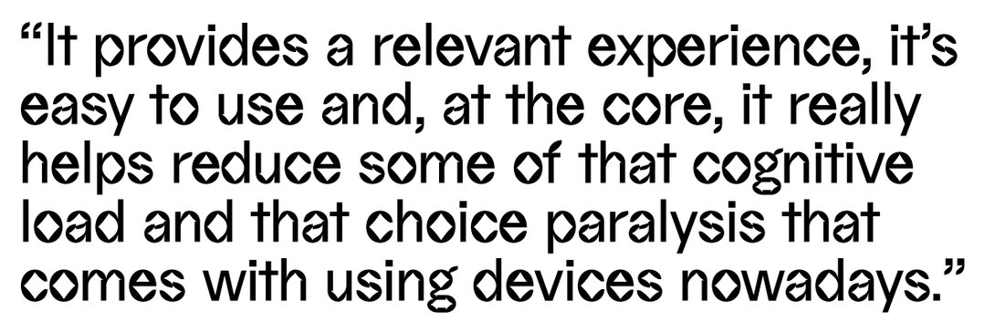 “It provides a relevant experience, it’s easy to use and, at the core, it really helps reduce some of that cognitive load and that choice paralysis that comes with using devices nowadays,” explains Karen Ng.
